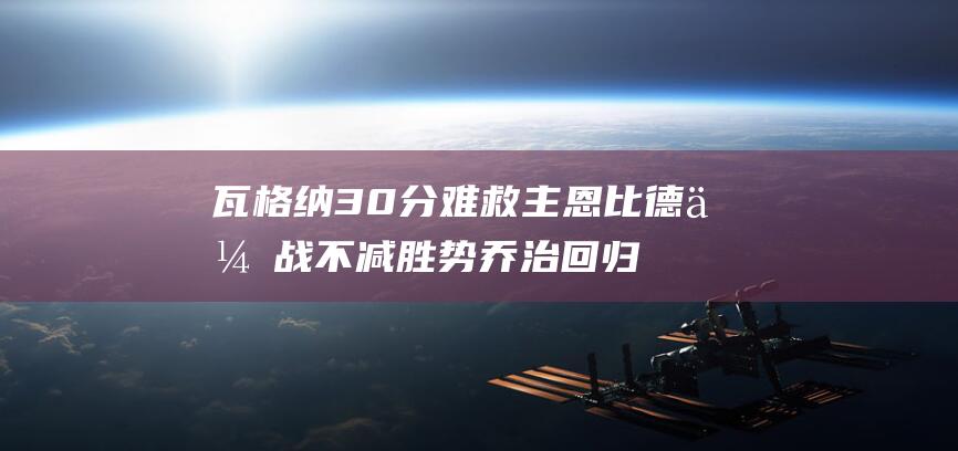 瓦格纳30分难救主 恩比德休战不减胜势 乔治回归助76人复仇魔术 (瓦格纳2021)