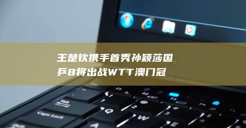 王楚钦携手首秀 孙颖莎 国乒8将出战WTT澳门冠军赛 (王楚钦携手首富是谁)