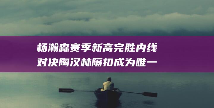 杨瀚森赛季新高完胜内线对决 陶汉林隔扣成为唯一亮点 (杨瀚森身高)