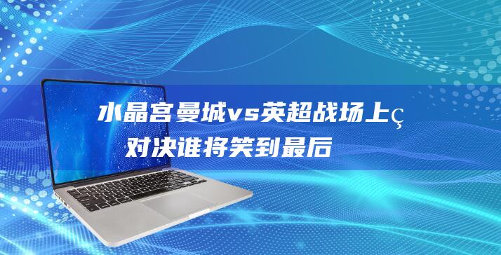 水晶宫 曼城 vs 英超战场上的对决 谁将笑到最后 (水晶宫曼城直播)