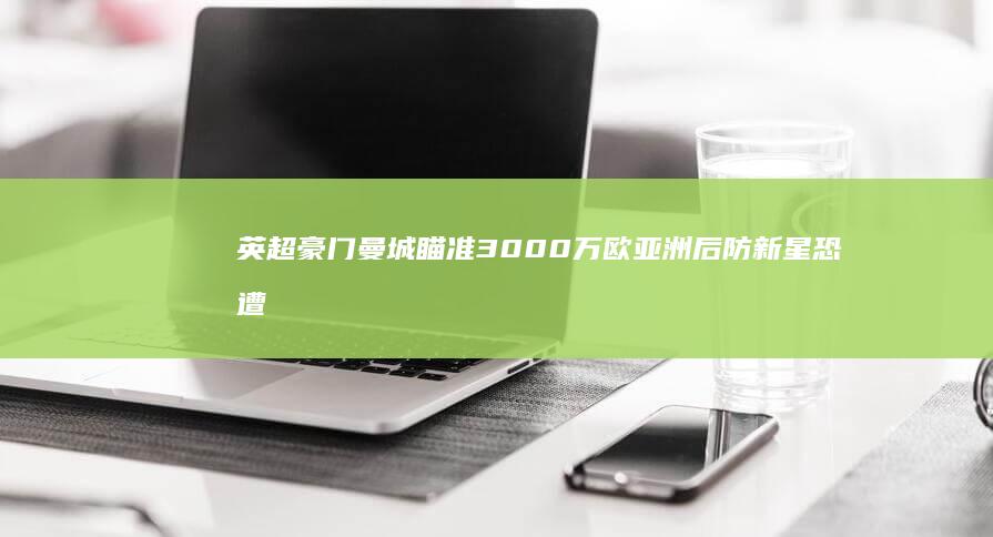 英超豪门曼城瞄准3000万欧亚洲后防新星 恐遭4大豪强截胡 (英超豪门曼城爆大冷门)