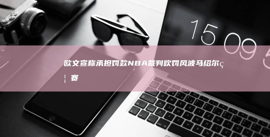 欧文宣称承担罚款 NBA裁判吹罚风波 马绍尔禁赛4场 弩机3场 (欧文回应争议)