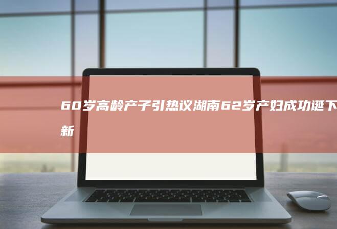 60岁高龄产子引热议 湖南62岁产妇成功诞下新生儿 (60岁高龄产妇剖宫产生男孩)