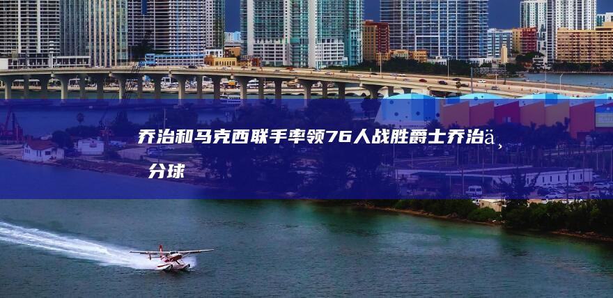 乔治和马克西联手率领76人战胜爵士 乔治三分球升至历史第9位 恩比德 (乔治和马克西什么关系)