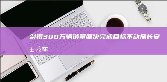 剑指300万辆销量 坚决完成目标不动摇 长安汽车朱华荣 (剑指十亿什么意思)