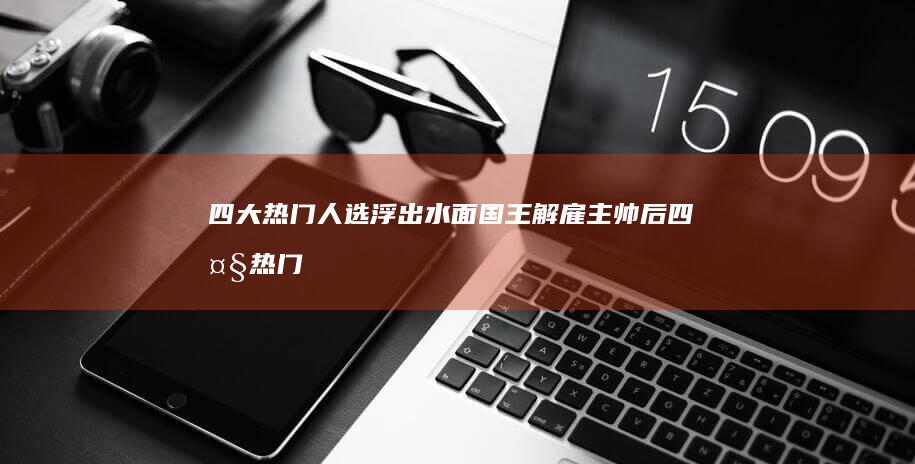 四大热门人选浮出水面 国王解雇主帅后 (四大热门人选是哪四个)