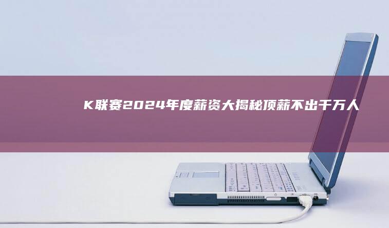 K联赛2024年度薪资大揭秘 顶薪不出千万 人均151万 (k联赛2024积分榜)