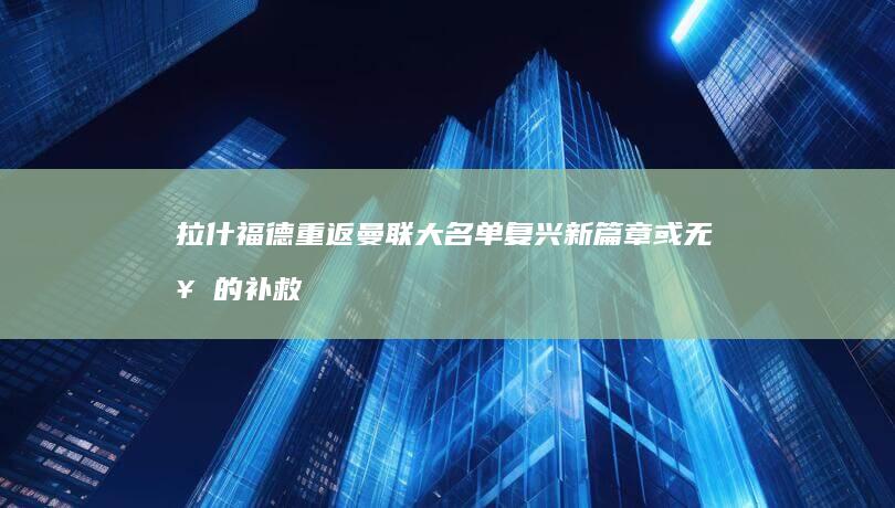 拉什福德重返曼联大名单 复兴新篇章或无奈的补救措施 (拉什福德回归)