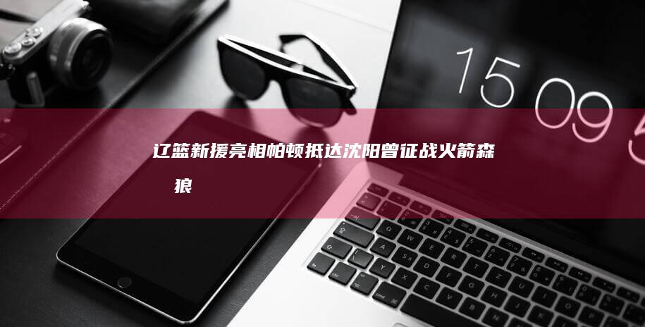 辽篮新援亮相！帕顿抵达沈阳 曾征战火箭森林狼 (辽篮新援亮相季前赛)