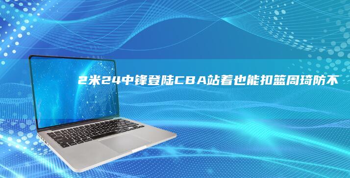 2米24中锋登陆CBA！站着也能扣篮 周琦防不住 气哭杜锋 (2米23中锋)