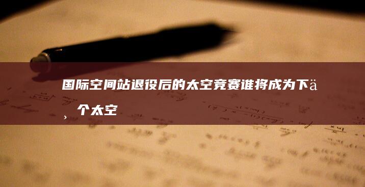 国际空间站退役后的太空竞赛 谁将成为下一个太空霸主 (国际空间站退役时间确定)