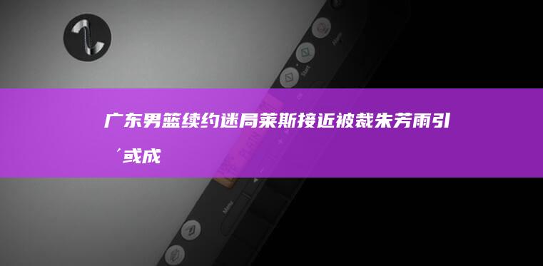 广东男篮续约迷局！莱斯接近被裁 朱芳雨引援或成空 (广东男篮续约周琦)