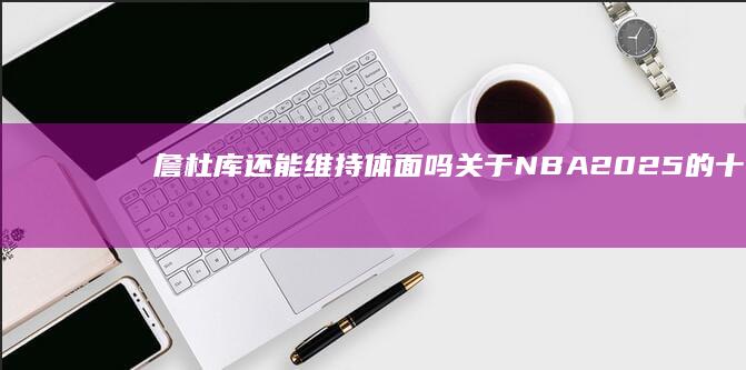 詹杜库还能维持体面吗 关于NBA2025的十个超前猜想 (詹杜库还是詹库杜)