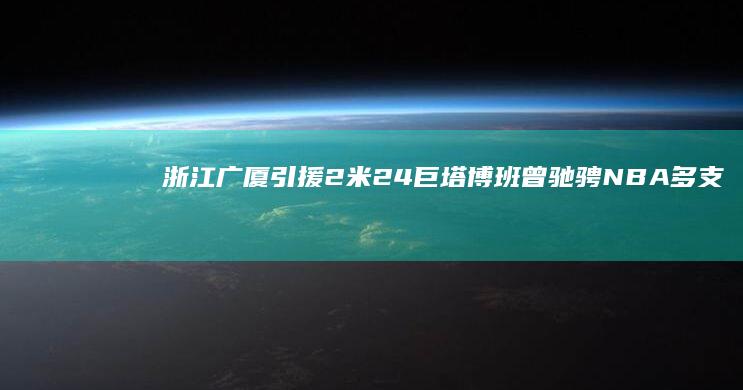 浙江广厦引援2米24巨塔博班 曾驰骋NBA多支豪强 (浙江广厦引援名单公示)