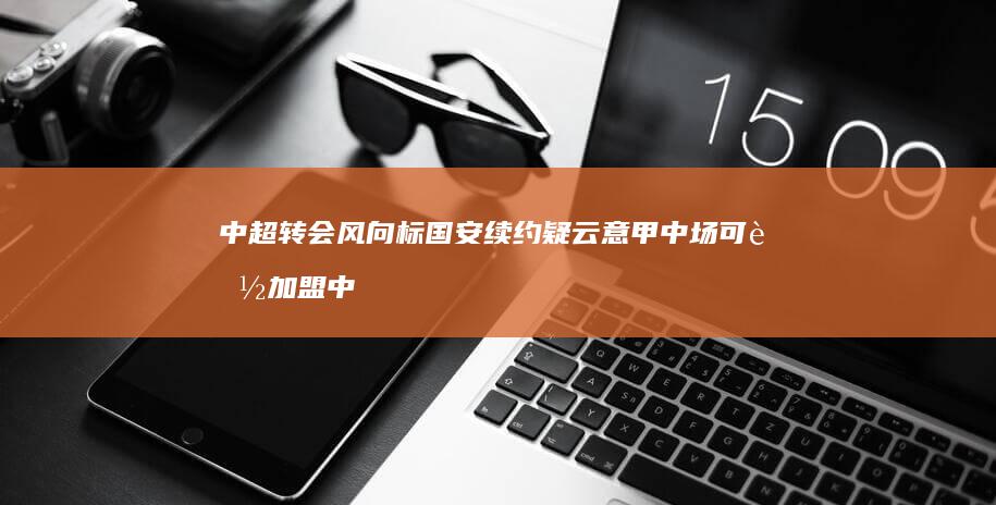 中超转会风向标 国安续约疑云 意甲中场可能加盟中超 新援招募扑朔迷离 (中超转会窗口2021)