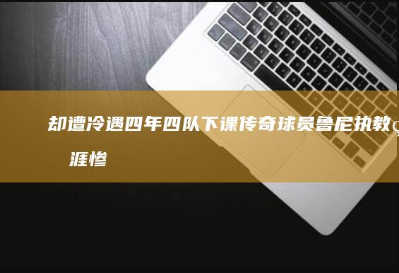 却遭冷遇 四年四队下课！传奇球员鲁尼执教生涯惨淡 (遭遇冷遇)