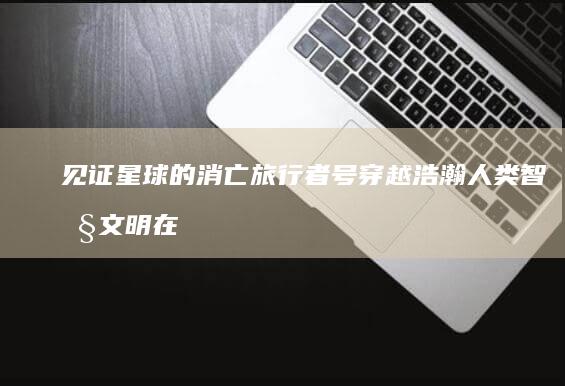 见证星球的消亡 旅行者号 穿越浩瀚 人类智慧文明在宇宙荒野中的永生信使 (见证星球的消息在哪看)