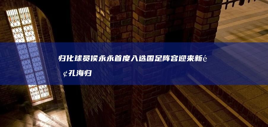 归化球员侯永永首度入选 国足阵容迎来新面孔 海归吴少聪强势加盟 (归化球员侯永永最新消息)