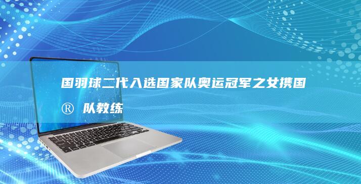 国羽球二代入选国家队 奥运冠军之女携国家队教练之父接力征战 (国羽二队)