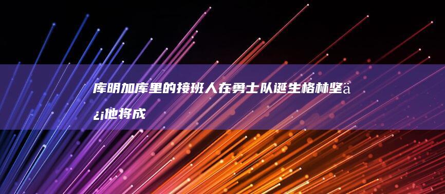 库明加 库里的接班人在勇士队诞生 格林坚信他将成为超级明星 (nba库明加)