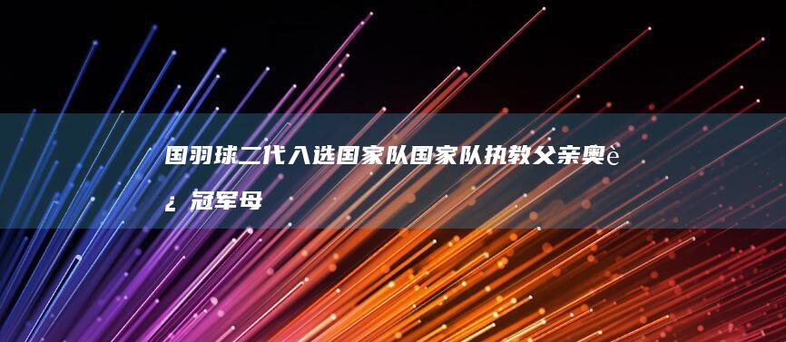 国羽球二代入选国家队 国家队执教父亲 奥运冠军母亲 (国羽二队)