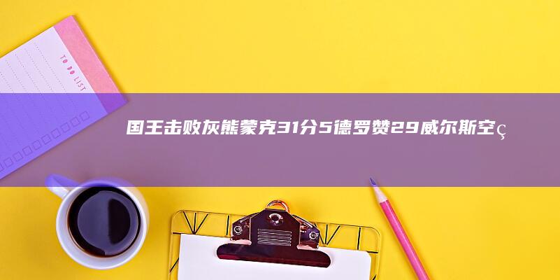 国王击败灰熊 蒙克31分 5 德罗赞29 威尔斯空砍30分 (国王击败灰熊视频)