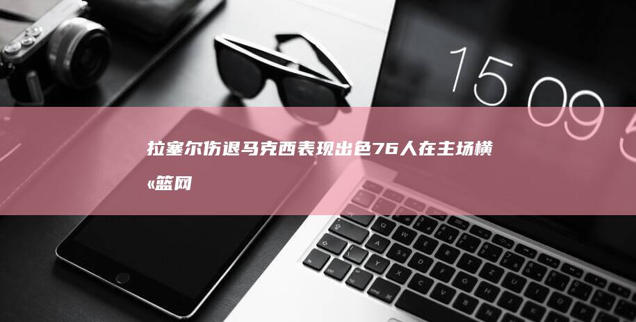 拉塞尔伤退 马克西表现出色 76人在主场横扫篮网 恩比德大爆发 (拉塞尔打法)