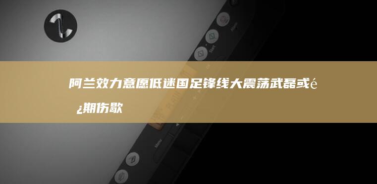 阿兰效力意愿低迷 国足锋线大震荡 武磊或长期伤歇 (阿兰落选)