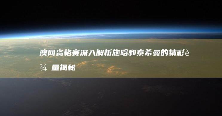 澳网资格赛 深入解析施晗和泰希曼的精彩较量 揭秘背后的故事与未来展望 2025 (澳网资格赛打几轮)