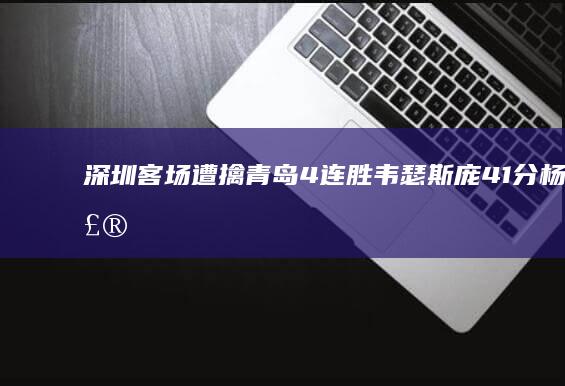 深圳客场遭擒 青岛4连胜！韦瑟斯庞41分 杨瀚森两双 (5·19深圳客运站砍人案)