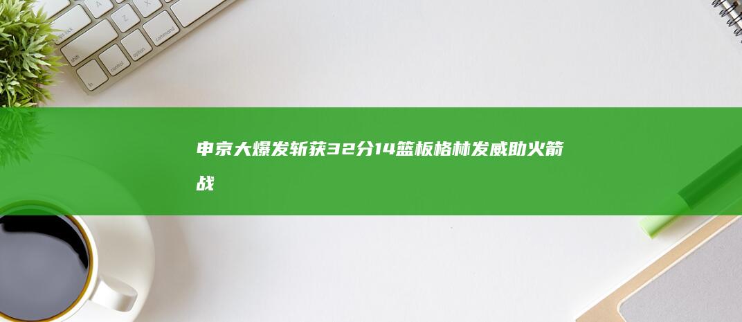 申京大爆发斩获32分14篮板格林发威助火箭战胜灰熊 莫兰特复出贡献27分