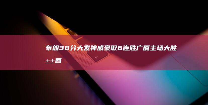 布朗38分大发神威 豪取6连胜 广厦主场大胜山西 10助攻 孙铭徽18 (布朗29分)